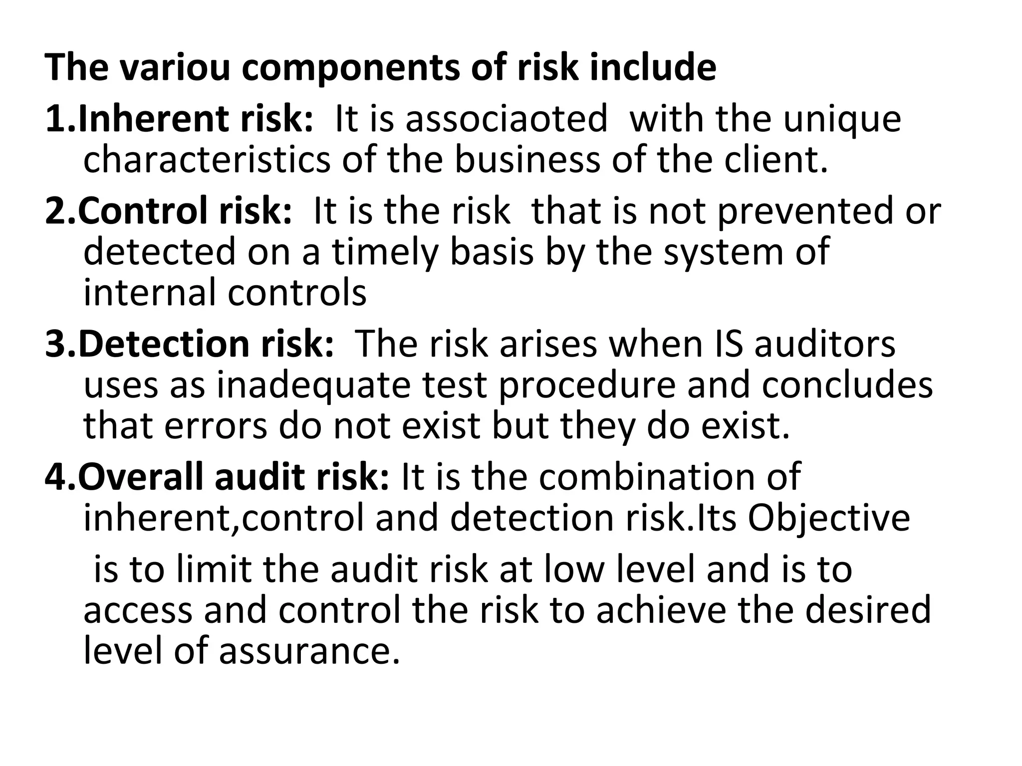 The variou components of risk include
1.Inherent risk: It is associaoted with the unique
characteristics of the business of the client.
2.Control risk: It is the risk that is not prevented or
detected on a timely basis by the system of
internal controls
3.Detection risk: The risk arises when IS auditors
uses as inadequate test procedure and concludes
that errors do not exist but they do exist.
4.Overall audit risk: It is the combination of
inherent,control and detection risk.Its Objective
is to limit the audit risk at low level and is to
access and control the risk to achieve the desired
level of assurance.
 