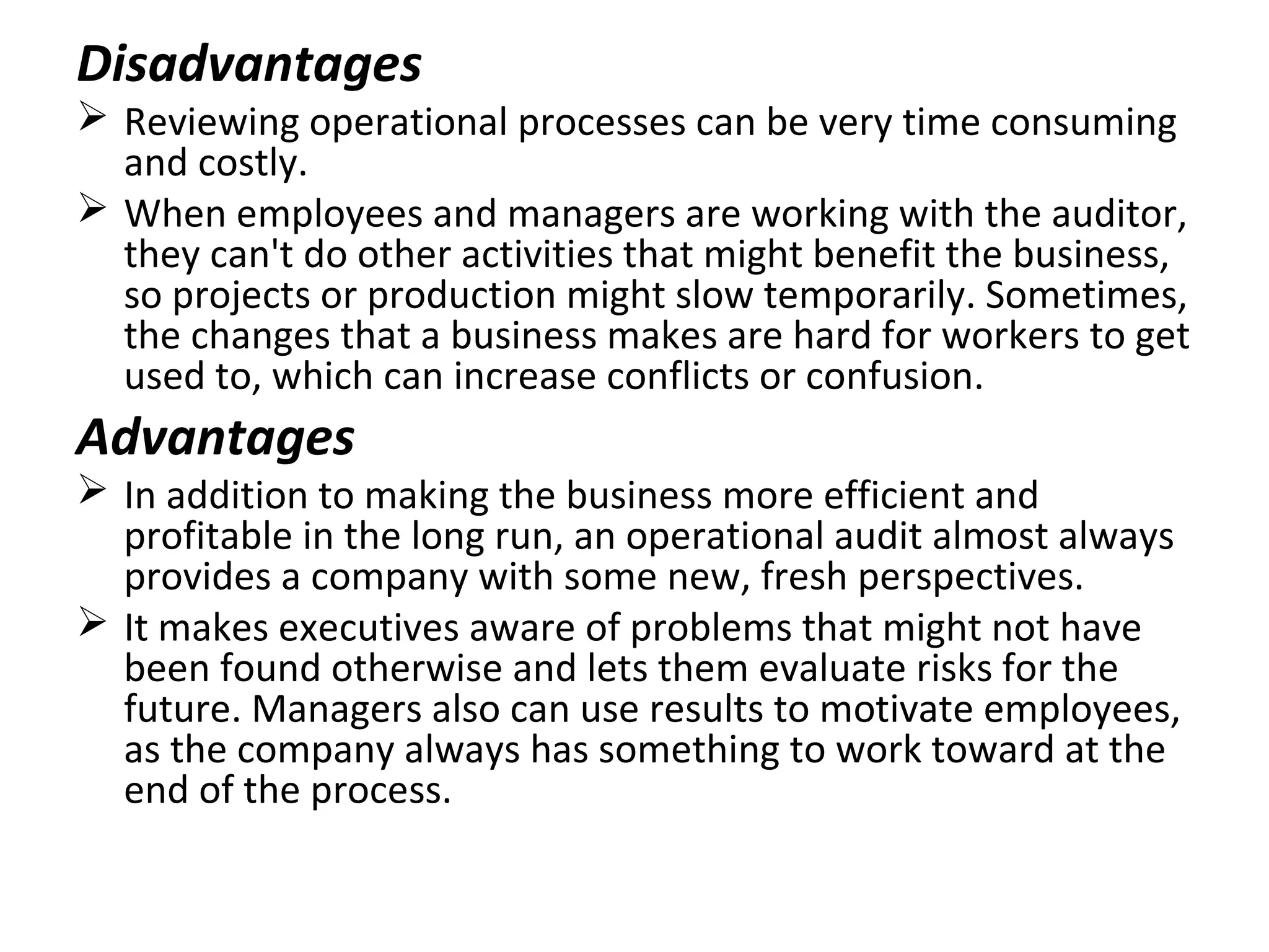 Disadvantages
 Reviewing operational processes can be very time consuming
and costly.
 When employees and managers are working with the auditor,
they can't do other activities that might benefit the business,
so projects or production might slow temporarily. Sometimes,
the changes that a business makes are hard for workers to get
used to, which can increase conflicts or confusion.
Advantages
 In addition to making the business more efficient and
profitable in the long run, an operational audit almost always
provides a company with some new, fresh perspectives.
 It makes executives aware of problems that might not have
been found otherwise and lets them evaluate risks for the
future. Managers also can use results to motivate employees,
as the company always has something to work toward at the
end of the process.
 