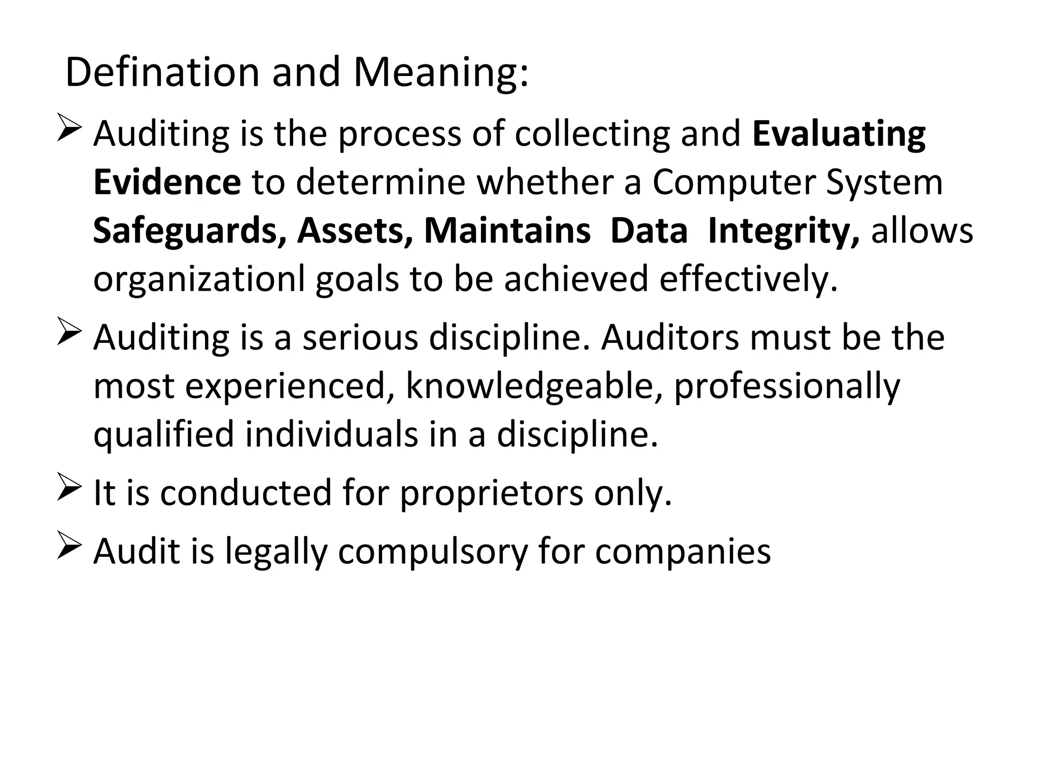 Defination and Meaning:
 Auditing is the process of collecting and Evaluating
Evidence to determine whether a Computer System
Safeguards, Assets, Maintains Data Integrity, allows
organizationl goals to be achieved effectively.
 Auditing is a serious discipline. Auditors must be the
most experienced, knowledgeable, professionally
qualified individuals in a discipline.
 It is conducted for proprietors only.
 Audit is legally compulsory for companies
 