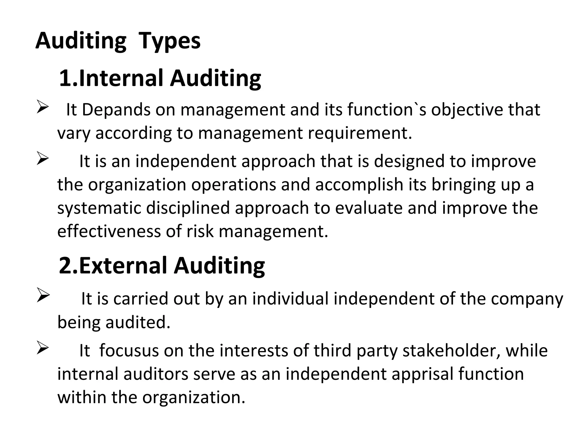 Auditing Types
1.Internal Auditing
 It Depands on management and its function`s objective that
vary according to management requirement.
 It is an independent approach that is designed to improve
the organization operations and accomplish its bringing up a
systematic disciplined approach to evaluate and improve the
effectiveness of risk management.
2.External Auditing
 It is carried out by an individual independent of the company
being audited.
 It focusus on the interests of third party stakeholder, while
internal auditors serve as an independent apprisal function
within the organization.
 