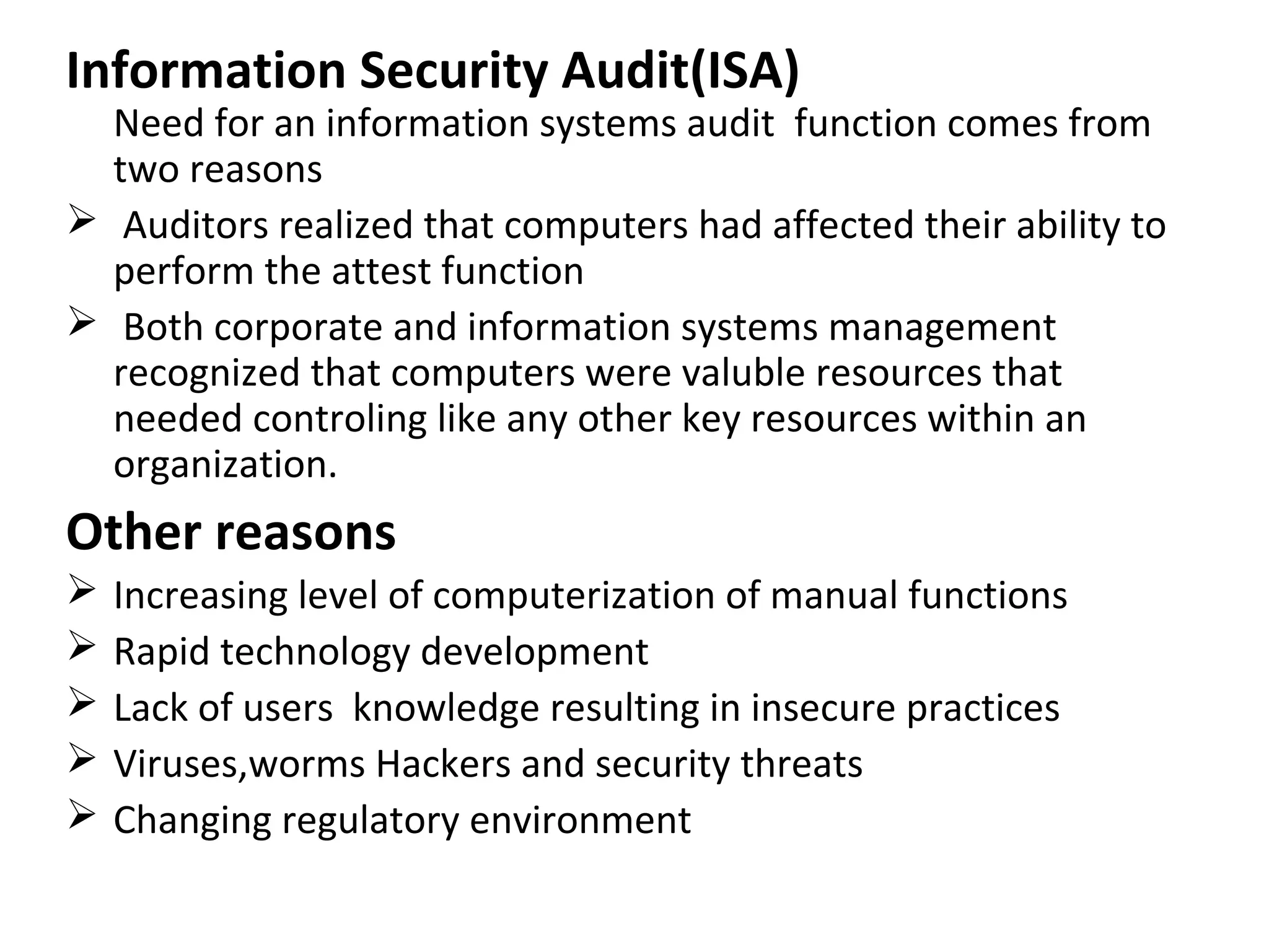 Information Security Audit(ISA)
Need for an information systems audit function comes from
two reasons
 Auditors realized that computers had affected their ability to
perform the attest function
 Both corporate and information systems management
recognized that computers were valuble resources that
needed controling like any other key resources within an
organization.
Other reasons
 Increasing level of computerization of manual functions
 Rapid technology development
 Lack of users knowledge resulting in insecure practices
 Viruses,worms Hackers and security threats
 Changing regulatory environment
 