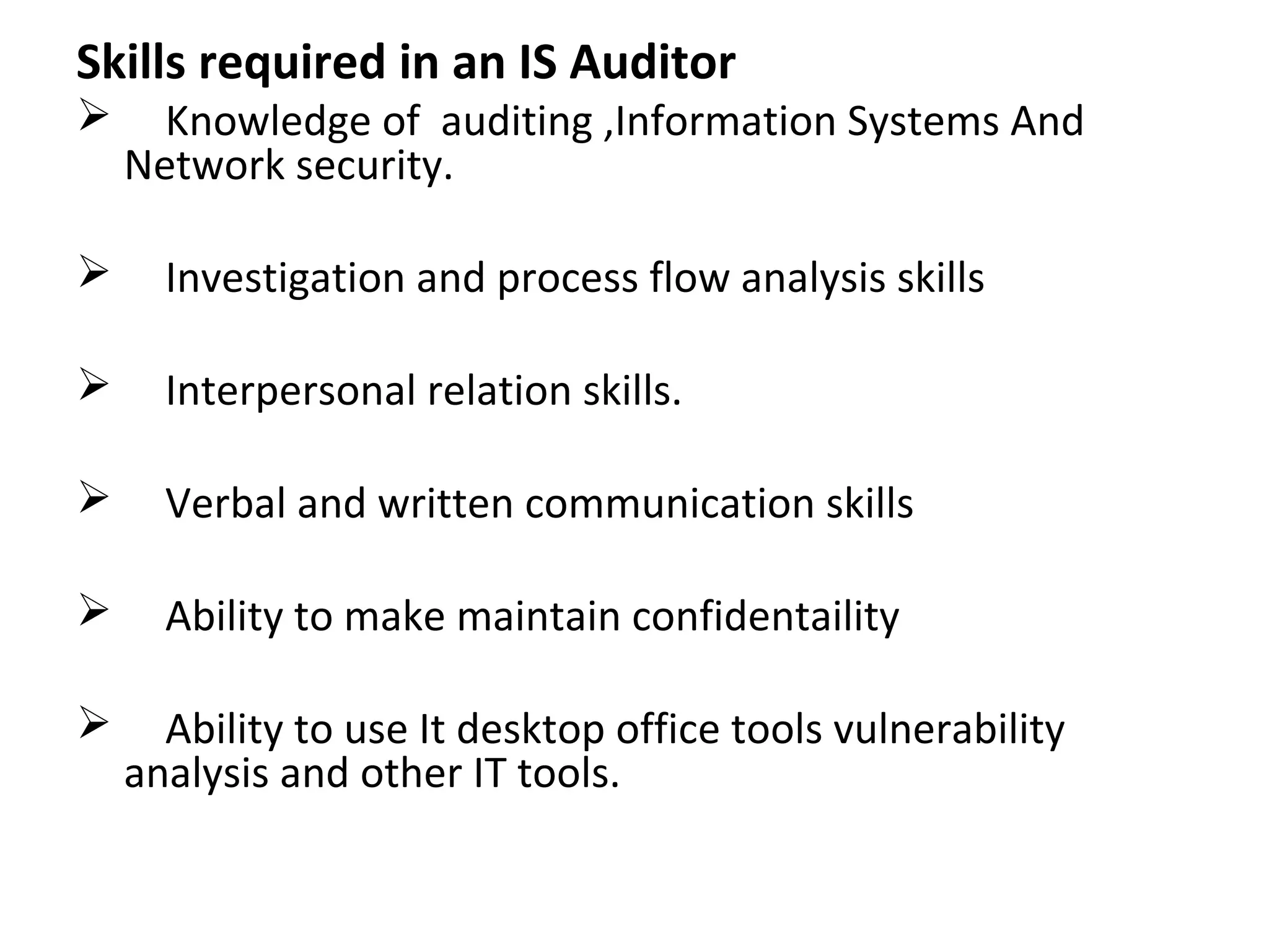 Skills required in an IS Auditor
 Knowledge of auditing ,Information Systems And
Network security.
 Investigation and process flow analysis skills
 Interpersonal relation skills.
 Verbal and written communication skills
 Ability to make maintain confidentaility
 Ability to use It desktop office tools vulnerability
analysis and other IT tools.
 