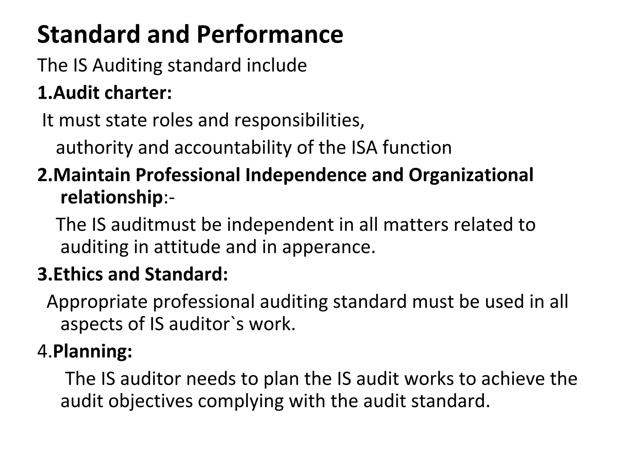 Standard and Performance
The IS Auditing standard include
1.Audit charter:
It must state roles and responsibilities,
authority and accountability of the ISA function
2.Maintain Professional Independence and Organizational
relationship:-
The IS auditmust be independent in all matters related to
auditing in attitude and in apperance.
3.Ethics and Standard:
Appropriate professional auditing standard must be used in all
aspects of IS auditor`s work.
4.Planning:
The IS auditor needs to plan the IS audit works to achieve the
audit objectives complying with the audit standard.
 