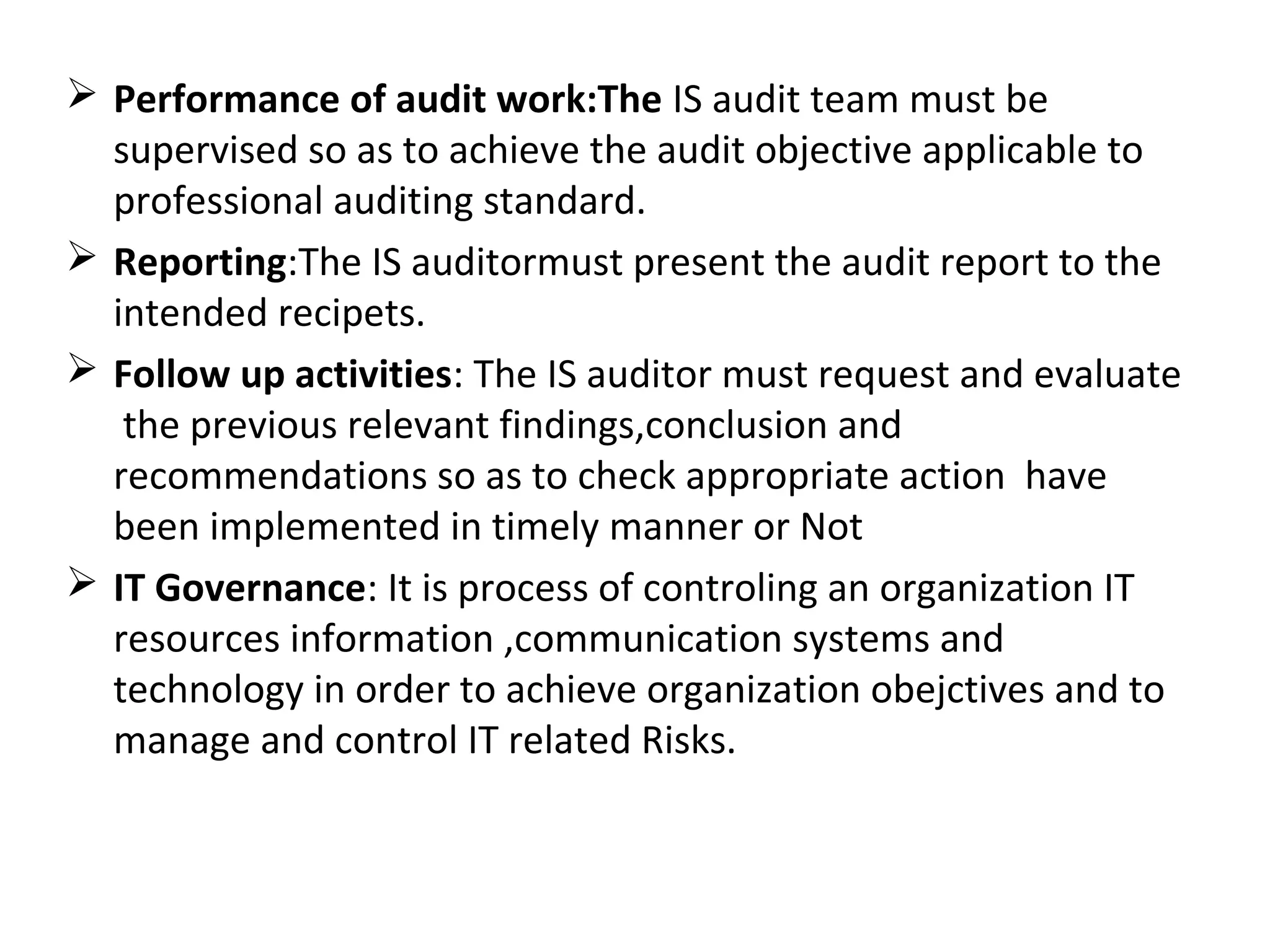  Performance of audit work:The IS audit team must be
supervised so as to achieve the audit objective applicable to
professional auditing standard.
 Reporting:The IS auditormust present the audit report to the
intended recipets.
 Follow up activities: The IS auditor must request and evaluate
the previous relevant findings,conclusion and
recommendations so as to check appropriate action have
been implemented in timely manner or Not
 IT Governance: It is process of controling an organization IT
resources information ,communication systems and
technology in order to achieve organization obejctives and to
manage and control IT related Risks.
 