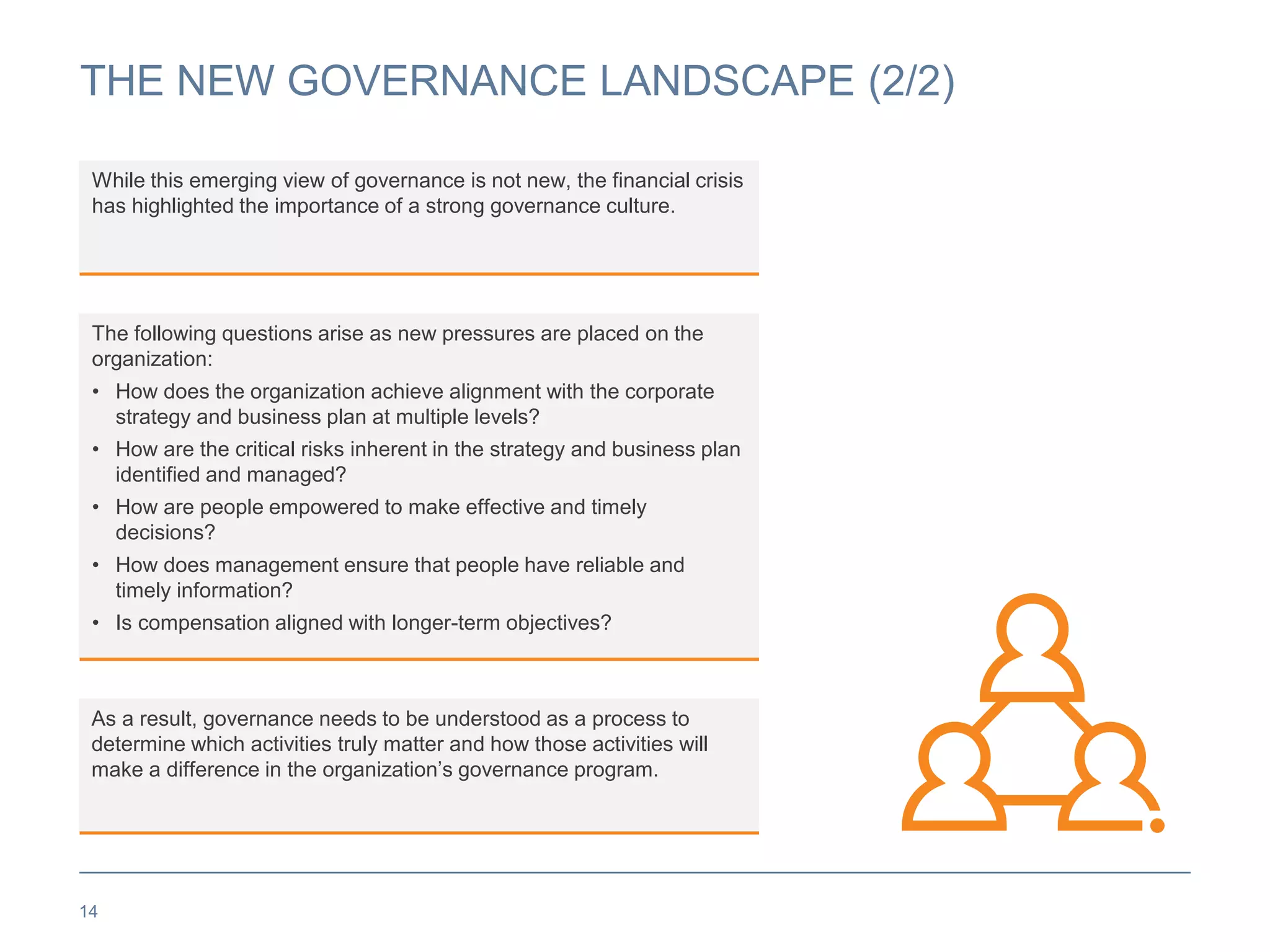 THE NEW GOVERNANCE LANDSCAPE (2/2)
14
While this emerging view of governance is not new, the financial crisis
has highlighted the importance of a strong governance culture.
As a result, governance needs to be understood as a process to
determine which activities truly matter and how those activities will
make a difference in the organization’s governance program.
The following questions arise as new pressures are placed on the
organization:
• How does the organization achieve alignment with the corporate
strategy and business plan at multiple levels?
• How are the critical risks inherent in the strategy and business plan
identified and managed?
• How are people empowered to make effective and timely
decisions?
• How does management ensure that people have reliable and
timely information?
• Is compensation aligned with longer-term objectives?
 