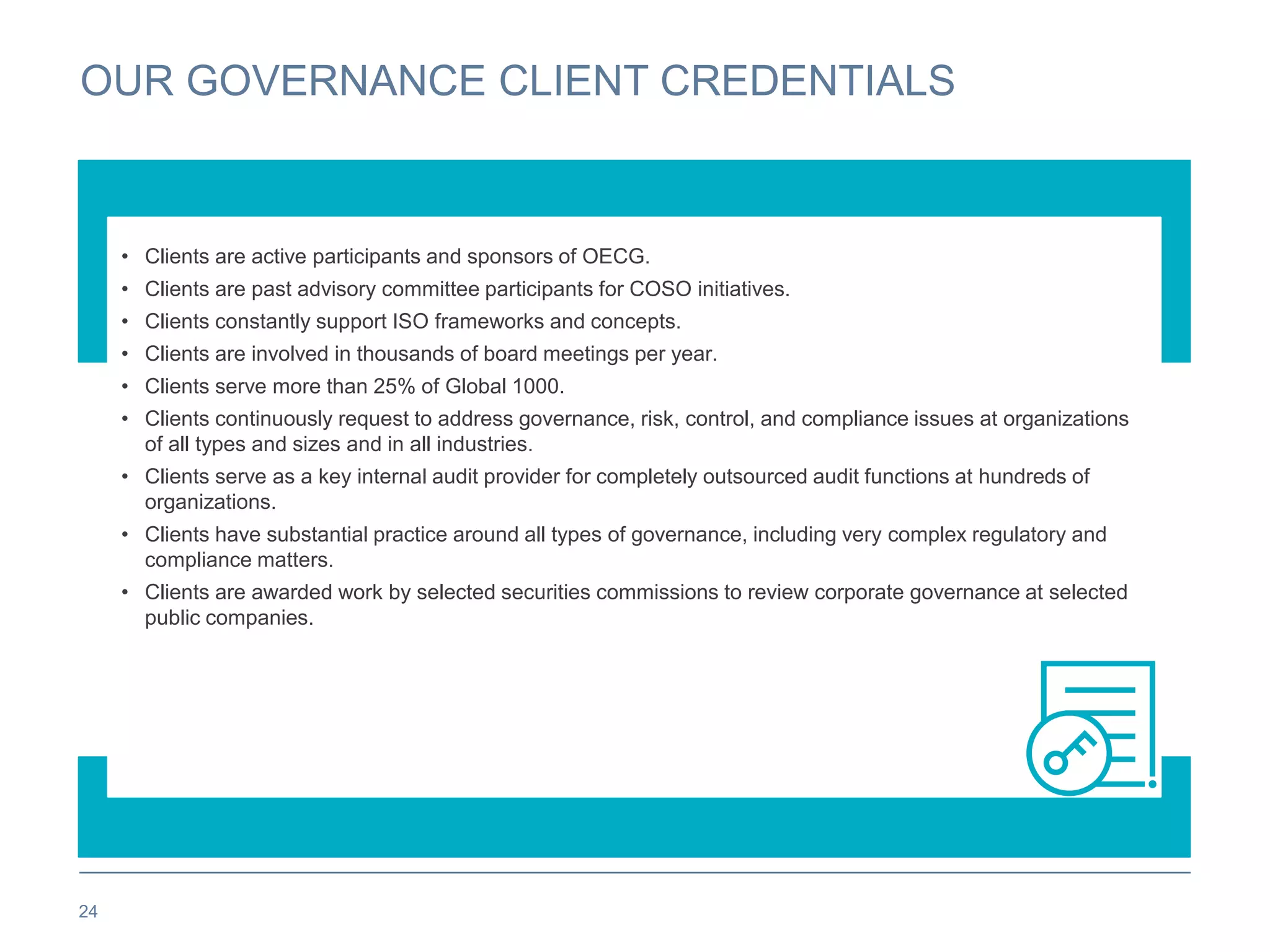 OUR GOVERNANCE CLIENT CREDENTIALS
24
• Clients are active participants and sponsors of OECG.
• Clients are past advisory committee participants for COSO initiatives.
• Clients constantly support ISO frameworks and concepts.
• Clients are involved in thousands of board meetings per year.
• Clients serve more than 25% of Global 1000.
• Clients continuously request to address governance, risk, control, and compliance issues at organizations
of all types and sizes and in all industries.
• Clients serve as a key internal audit provider for completely outsourced audit functions at hundreds of
organizations.
• Clients have substantial practice around all types of governance, including very complex regulatory and
compliance matters.
• Clients are awarded work by selected securities commissions to review corporate governance at selected
public companies.
 
