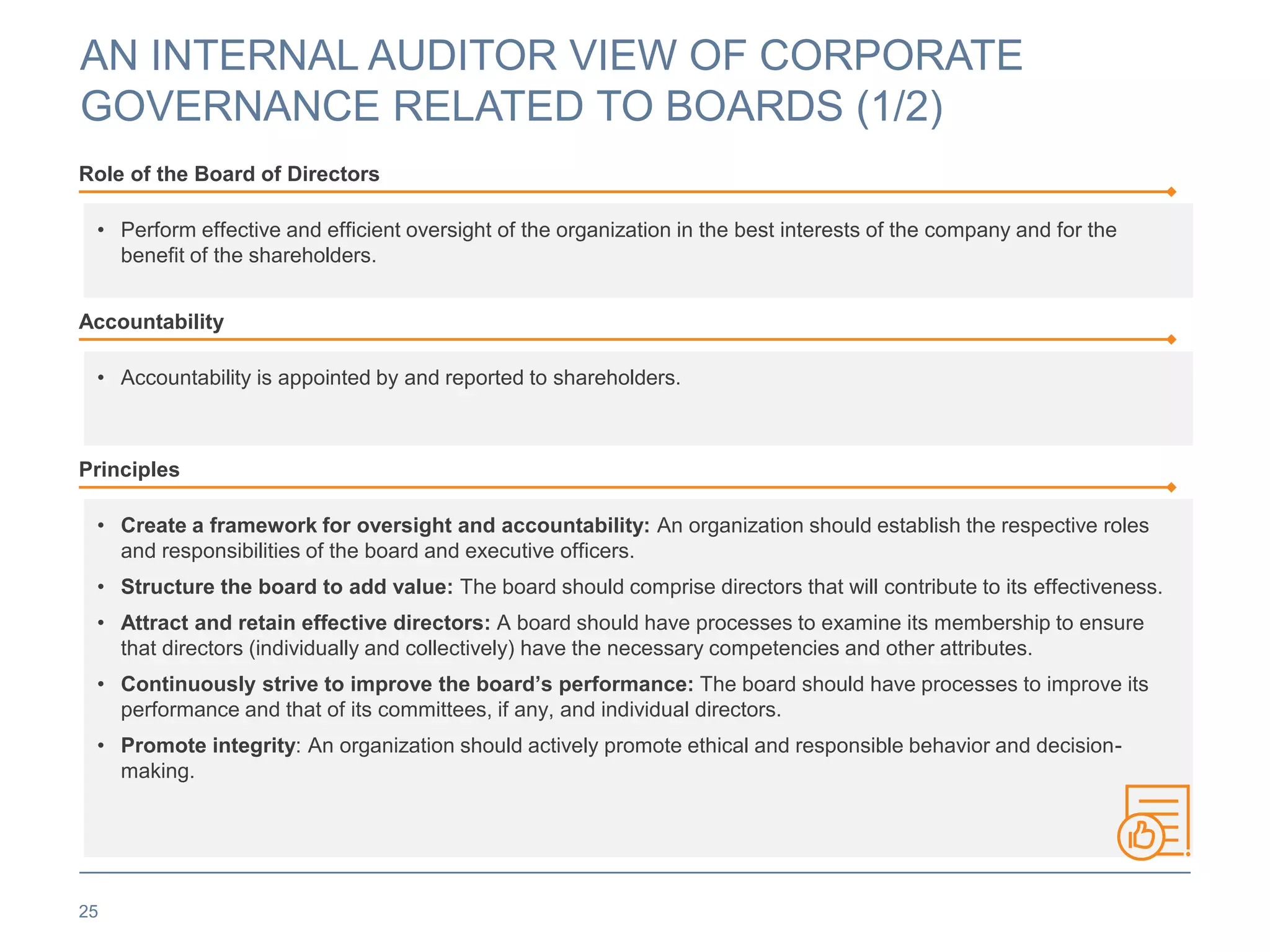 AN INTERNAL AUDITOR VIEW OF CORPORATE
GOVERNANCE RELATED TO BOARDS (1/2)
25
Role of the Board of Directors
• Perform effective and efficient oversight of the organization in the best interests of the company and for the
benefit of the shareholders.
Accountability
• Accountability is appointed by and reported to shareholders.
Principles
• Create a framework for oversight and accountability: An organization should establish the respective roles
and responsibilities of the board and executive officers.
• Structure the board to add value: The board should comprise directors that will contribute to its effectiveness.
• Attract and retain effective directors: A board should have processes to examine its membership to ensure
that directors (individually and collectively) have the necessary competencies and other attributes.
• Continuously strive to improve the board’s performance: The board should have processes to improve its
performance and that of its committees, if any, and individual directors.
• Promote integrity: An organization should actively promote ethical and responsible behavior and decision-
making.
 