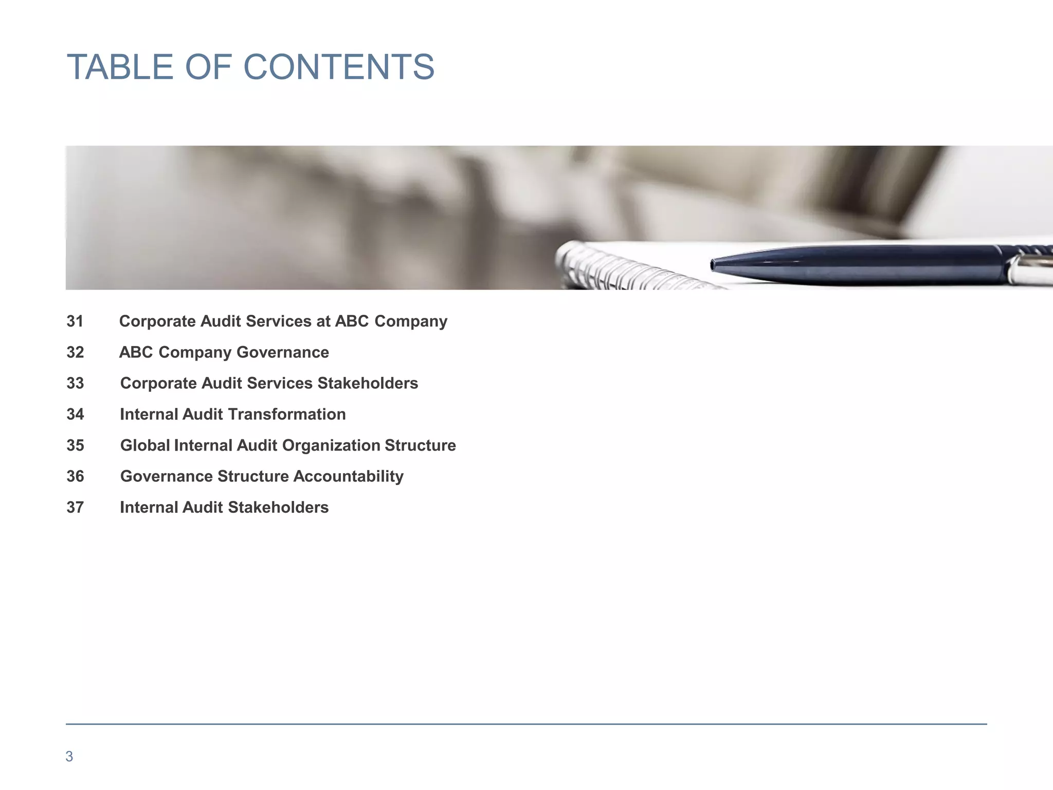TABLE OF CONTENTS
31 Corporate Audit Services at ABC Company
32 ABC Company Governance
33 Corporate Audit Services Stakeholders
34 Internal Audit Transformation
35 Global Internal Audit Organization Structure
36 Governance Structure Accountability
37 Internal Audit Stakeholders
3
 