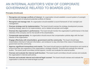 AN INTERNAL AUDITOR’S VIEW OF CORPORATE
GOVERNANCE RELATED TO BOARDS (2/2)
26
Principles (Continued)
• Recognize and manage conflicts of interest: An organization should establish a sound system of oversight
and management of actual and potential conflicts of interest.
• Recognize and manage risk: An organization should establish a sound framework of risk oversight and
management.
• Oversee strategy and its implementation: The board should oversee the strategy development process,
resulting strategy, plans for its implementation, and a related annual plan and budget.
• Oversee the organization’s performance: The board should monitor the organization’s performance in the best
interests of the company and for the benefit of the shareholders.
• Compensate appropriately: An organization should ensure that compensation policies align with the best
interest of the organization.
• Engage effectively with shareholders, government and the community: The board should keep
shareholders informed of relevant information, and endeavor to stay informed of the views of shareholders,
government and the community.
• Approve significant transactions and events: The board should approve significant transactions and events to
ensure that they are supportive of the organization’s strategic direction. Oversee and evaluate the external
auditor. The board (audit committee) should appoint, monitor and evaluate the external auditor.
• Oversee and evaluate the internal audit function: The board (audit committee) should oversee and evaluate
the organization’s internal audit activity.
• Oversee and evaluate internal and external legal counsel: The board should oversee and evaluate the
organization’s internal and external legal counsel.
 