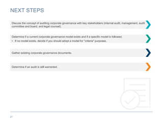 NEXT STEPS
27
Discuss the concept of auditing corporate governance with key stakeholders (internal audit, management, audit
committee and board, and legal counsel).
Determine if a current corporate governance model exists and if a specific model is followed.
• If no model exists, decide if you should adopt a model for "criteria" purposes.
Gather existing corporate governance documents.
Determine if an audit is still warranted.
 