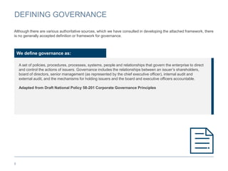 DEFINING GOVERNANCE
5
We define governance as:
A set of policies, procedures, processes, systems, people and relationships that govern the enterprise to direct
and control the actions of issuers. Governance includes the relationships between an issuer’s shareholders,
board of directors, senior management (as represented by the chief executive officer), internal audit and
external audit, and the mechanisms for holding issuers and the board and executive officers accountable.
Adapted from Draft National Policy 58-201 Corporate Governance Principles
Although there are various authoritative sources, which we have consulted in developing the attached framework, there
is no generally accepted definition or framework for governance.
 