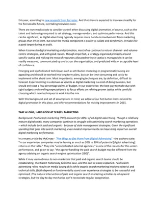 this year, according to new research from Forrester. And that share is expected to increase steadily for
the foreseeable future, overtaking television soon.
There are non-media costs to consider as well when discussing digital promotion, of course, such as the
talent and technology required to set strategy, manage vendors, and optimize performance. And this
can be significant, as digital advertising typically requires more hands-on involvement from marketing
groups than TV or print. But since the media component is easier to isolate and benchmark, it makes for
a good target during an audit.
When it comes to digital marketing and promotion, most of us continue to rely on channel- and volume-
centric strategies, and with good reason. Though imperfect, a strategy organized primarily around
specific tactics and making the most of resources allocated to those tactics is manageable: it can be
readily measured, communicated up and across the organization, and predicted with an acceptable level
of confidence.
Emerging and sophisticated techniques such as attribution modeling or programmatic buying are
appealing and should be worked into long term plans, but can be time-consuming and costly to
implement in the short term. Most importantly, emerging techniques are, by definition, difficult to
forecast. Experimenting in a domain as volatile as digital marketing is a cost of doing business, but
should only cost a few percentage points of budget. In our experience, the best way to make due with
tight budgets and swelling expectations is to focus efforts on refining proven tactics while carefully
choosing which new techniques to work into the mix.
With this background and set of assumptions in mind, we address four hot-button items related to
digital promotion in this piece, and offer recommendations for making improvements in 2015.
TAKE A LONG, HARD LOOK AT SEARCH MARKETING
Background: Paid search marketing (PPC) accounts for 40%+ of all digital advertising. Though a relatively
mature digital tactic, many companies continue to struggle with optimizing search marketing operations
– which include both paid and organic - because of stale management strategies. Given the significant
spending that goes into search marketing, even modest improvements can have a big impact on overall
digital marketing performance.
In a recent article by McKinsey - "Five Ways to Get More From Digital Advertising" - the authors state:
"In our experience, companies may be leaving as much as 20% to 30% of potential [digital advertising]
returns on the table." They cite "uncoordinated external agencies," as one of the reasons for this under-
performance, and go on to say: "the agency handling the paid search budget may be different from the
agency advising on organic search-engine optimization (SEO)".
While it may seem obvious to non-marketers that paid and organic search teams should be
collaborating, that hasn't historically been the case, and this can be easily explained. Paid search
advertising relies heavily on media buying skills while organic search marketing involves editorial and
technical skills. (Both depend on fundamentally sound user experience strategies to be successful and
optimized.) The natural intersection of paid and organic search marketing activities is in keyword
strategies, but the day-to-day mechanics don't necessitate regular cooperation.
 