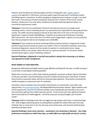 However, both disciplines are evolving rapidly and that is changing the rules. Google made 13
updates to its algorithm in 2014 alone, and many experts argue that paid search marketing is quietly
overtaking organic's importance. So while managing an integrated search program is tough, it can yield
fast results, if only because of search marketing's impactful role in “bottom-of-the-funnel” buying
behavior, and because it's an area where companies are already allocating significant dollars, so
incremental improvements matter.
Takeaway 1: If you rely on a combination of internal and external resources to manage search
marketing, insert a "search marketing director" (or equivalent) to be responsible for overseeing all of the
activity. This staffer should be allowed to allocate at least 50% of his or her time to the task if search
spend (paid + organic) exceeds $500,000/year. Using the conservative end of McKinsey's estimates -
20% improvement - this means that even a $1 million search budget (paid + organic) can cost justify this
new role (assuming the total annual employee cost is $100,000).
Takeaway 2: If you outsource all search marketing activity to external vendors, reorganize the vendor
portfolio to get all search activity to reside at one vendor. If this isn't possible for whatever reason (e.g.,
contractual obligations), require all of the vendors to operate in a coordinated manner. Assign
coordination duties to one vendor, which will serve as a "general contractor" for all search-related
activities (paid, organic, content marketing, analytics).
Expected Challenges: Lobbying for a new full-time position is always time-consuming, as is taking a
new approach to vendor management.
RESIST MOBILE AT YOUR OWN PERIL
Background: With phone and tablet internet usage officially overtaking PCs this year, a mobile strategy is
a must-have in every digital marketing portfolio.
Mobile had a monster year in 2014, book-ended by Facebook’s acquisition of What’s App for $22 billion
in February and Uber’s second fundraising round of $1.2 billion during the year in December. A steady
flow of venture investment dollars will fuel its continued rapid expansion. These factors contributed to
mobile emerging as a mainstream tactic for marketers.
And while it means marketers have yet another channel/tactic to contend with, it also offers new
opportunities. In a recent white paper, the Mobile Marketing Association advised: “Agile marketers who
see the opportunity, move first to embrace [mobile], and act analytically and rationally to test, learn,
and continually optimize their mobile execution will win. To the winners will come significant financial
spoils at the expense of mobile laggards – and all by using same ad spend budgets, but for better
results.”
Takeaway: Mobile marketing at even the most aggressive big company will remain a small percentage
(1% - 10%) of digital advertising spend. So making dollars available for mobile efforts won’t be a big
challenge. But, as a new tactic in the mix, learning curves will be steep, and characterized by iterative
test/measure/repeat cycles.
Expected Challenges: Every senior executive -- marketing or non-marketing or otherwise -- has a high-
performance smartphone or tablet these days, so mobile efforts are high profile and ripe for scrutiny.
 