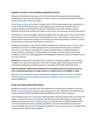 PREPARE TO ACTIVATE A 'MULTICHANNEL MARKETING' INITIATIVE
Background: Multichannel marketing is one of the most frequently discussed topics among digital
marketing executives these days. But given its relative newness, you still have time to get out ahead of
the pack if you make a move in early 2015.
At the Gilbane Conference this month in Boston, 40% of the 35 breakout sessions had 'multichannel' in
its title. A friend of mine who heads up a global digital agency told me that 75% of the RFPs he's
reviewed during the second half of this year had 'multichannel' in their title. Though a common
definition of exactly what multichannel is doesn't seem to exist, the concept has most definitely arrived.
In broad terms, multichannel digital marketing strategies define an organization’s plans to communicate
with constituents across myriad online channels (website, search, social, mobile), as well as how to re-
purpose content among those channels. (For example, this article will be posted on LinkedIn in entirety,
summarized on our blog, and Tweeted about several times.)
Multichannel strategies can also extend to offline marketing tactics and interactions – such as in-store
promotions. The inclusion of offline along with online in the multichannel discussion is sometimes
referred to as ‘omnichannel’ marketing. So a company like New Balance or Burger King needs to
consider websites, mobile apps, TV advertisements, retail shops, and stores in their multichannel
strategies, as well as the unique geographies and demographics they serve. It gets complicated fast, and
isn't easy to execute.
Takeaway: Be prepared to be asked about your multichannel marketing strategy by non-marketing
managers, as it’s become that pervasive. If you haven't already, begin familiarizing yourself with the
multichannel landscape by launching a product- or campaign-specific effort, and go from there.
Expected Challenges: Multichannel marketing is near impossible to plan for and execute across an
entire marketing organization at a large company or a sizable business unit ($500M+ in sales).
(Note: for a more detailed discussion on multichannel, including a list of do's and don't's to consider,
check out Multichannel Content Marketing Is Your Next Challenge: Here’s How to Overcome It at
eContent Magazine.)
REVISIT YOUR EMAIL MARKETING STRATEGY
Background: David Carr of the New York Times explained the revival of email newsletters in his recent
article, For Email Newsletters, A Death Greatly Exaggerated. He says: "Newsletters are clicking because
readers have grown tired of the endless stream of information on the Internet." We agree.
Email newsletters lack luster. Compared to high-flying digital marketing categories like social media and
mobile, email seems like a relic in comparison. But they are quietly on the upswing, and can pay big
dividends when done well. To wit: a Gigaom Research study found that U.S. digital marketers named
email the most effective tool for awareness, acquisition, conversion and customer retention. Even
consumer feelings about email are improving, according to a recent survey by Forrester, especially when
communiques are tailored and personalized.
 