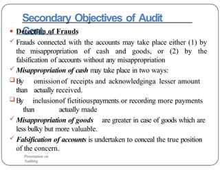 Secondary Objectives of Audit
Cont…
● Detection of Frauds
 Frauds connected with the accounts may take place either (1) by
the misappropriation of cash and goods, or (2) by the
falsification of accounts without any misappropriation
 Misappropriation of cash may take place in two ways:
 By omissionof receipts and acknowledginga lesser amount
than actually received.
 By inclusionof fictitiouspayments or recording more payments
than actually made
 Misappropriation of goods are greater in case of goods which are
less bulky but more valuable.
 Falsification of accounts is undertaken to conceal the true position
of the concern.
Presentation on
Auditing
 