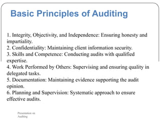Basic Principles of Auditing
1. Integrity, Objectivity, and Independence: Ensuring honesty and
impartiality.
2. Confidentiality: Maintaining client information security.
3. Skills and Competence: Conducting audits with qualified
expertise.
4. Work Performed by Others: Supervising and ensuring quality in
delegated tasks.
5. Documentation: Maintaining evidence supporting the audit
opinion.
6. Planning and Supervision: Systematic approach to ensure
effective audits.
Presentation on
Auditing
 