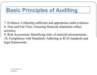 Basic Principles of Auditing
7. Evidence: Collecting sufficient and appropriate audit evidence.
8. True and Fair View: Ensuring financial statements reflect
accuracy.
9. Risk Assessment: Identifying risks of material misstatements.
10. Compliance with Standards: Adhering to ICAI standards and
legal frameworks.
Presentation on
Auditing
 