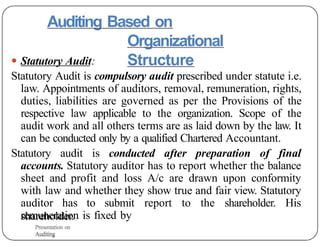 Auditing Based on
Organizational
Structure
● Statutory Audit:
Statutory Audit is compulsory audit prescribed under statute i.e.
law. Appointments of auditors, removal, remuneration, rights,
duties, liabilities are governed as per the Provisions of the
respective law applicable to the organization. Scope of the
audit work and all others terms are as laid down by the law. It
can be conducted only by a qualified Chartered Accountant.
Statutory audit is conducted after preparation of final
accounts. Statutory auditor has to report whether the balance
sheet and profit and loss A/c are drawn upon conformity
with law and whether they show true and fair view. Statutory
auditor has to submit report to the shareholder. His
remuneration is fixed by
shareholder.
Presentation on
Auditing
Presentation on
Auditing
 