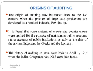 ORIGINS OFAUDITING
● The origin of auditing may be traced back to the 18th
century when the practice of large-scale production was
developed as a result of Industrial Revolution.
● It is found that some systems of checks and counter-checks
were applied for the purpose of maintaining public accounts,
rather accounts of public institutions as early as the days of
the ancient Egyptians, the Greeks and the Romans.
● The history of auditing in India dates back to April 1, 1914
when the Indian Companies Act, 1913 came into force.
Presentation on
Auditing
 