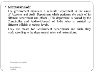 ● Government Audit
The government maintains a separate department in the name
of Accounts and Audit Department which performs the audit of its
different department and offices . This department is headed by the
Comptroller and Auditor-General of India who is assisted by
different officials at various levels.
They are meant for Government departments and such, they
work according to the departmental rules and instructions.
Presentation on Auditing
Presentation on
Auditing
 