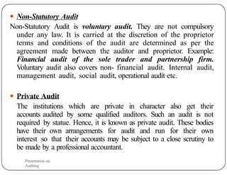 ● Non-Statutory Audit
Non-Statutory Audit is voluntary audit. They are not compulsory
under any law. It is carried at the discretion of the proprietor
terms and conditions of the audit are determined as per the
agreement made between the auditor and proprietor. Example:
Financial audit of the sole trader and partnership firm.
Voluntary audit also covers non- financial audit. Internal audit,
management audit, social audit, operational audit etc.
● Private Audit
The institutions which are private in character also get their
accounts audited by some qualified auditors. Such an audit is not
required by statue. Hence, it is known as private audit. These bodies
have their own arrangements for audit and run for their own
interest so that their accounts may be subject to a close scrutiny to
be made by a professional accountant.
Presentation on
Auditing
 