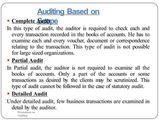 Auditing Based on
Scope
● Complete Audit
In this type of audit, the auditor is required to check each and
every transaction recorded in the books of accounts. He has to
examine each and every voucher, document or correspondence
relating to the transaction. This type of audit is not possible
for large sized organizations.
● Partial Audit
In Partial audit, the auditor is not required to examine all the
books of accounts. Only a part of the accounts or some
transactions as desired by the clients may be scrutinized. This
type of audit cannot be followed in the case of statutory audit.
● Detailed Audit
Under detailed audit, few business transactions are examined in
detail by the auditor.
Presentation on
Auditing
 