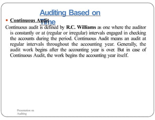 Auditing Based on
Time
● Continuous Audit
Continuous audit is defined by R.C. Williams as one where the auditor
is constantly or at (regular or irregular) intervals engaged in checking
the accounts during the period. Continuous Audit means an audit at
regular intervals throughout the accounting year. Generally, the
audit work begins after the accounting year is over. But in case of
Continuous Audit, the work begins the accounting year itself.
Presentation on
Auditing
19
 