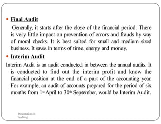 ● Final Audit
Generally, it starts after the close of the financial period. There
is very little impact on prevention of errors and frauds by way
of moral checks. It is best suited for small and medium sized
business. It saves in terms of time, energy and money.
● Interim Audit
Interim Audit is an audit conducted in between the annual audits. It
is conducted to find out the interim profit and know the
financial position at the end of a part of the accounting year.
For example, an audit of accounts prepared for the period of six
months from 1st April to 30th September, would be Interim Audit.
Presentation on
Auditing
 