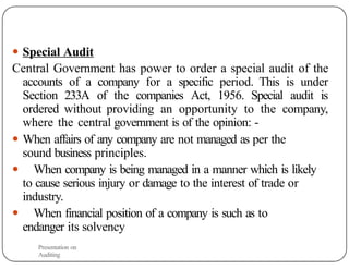 ● Special Audit
Central Government has power to order a special audit of the
accounts of a company for a specific period. This is under
Section 233A of the companies Act, 1956. Special audit is
ordered without providing an opportunity to the company,
where the central government is of the opinion: -
● When affairs of any company are not managed as per the
sound business principles.
● When company is being managed in a manner which is likely
to cause serious injury or damage to the interest of trade or
industry.
● When financial position of a company is such as to
endanger its solvency
Presentation on
Auditing
 