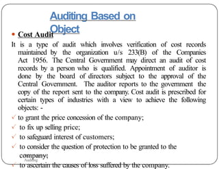Auditing Based on
Object
● Cost Audit
It is a type of audit which involves verification of cost records
maintained by the organization u/s 233(B) of the Companies
Act 1956. The Central Government may direct an audit of cost
records by a person who is qualified. Appointment of auditor is
done by the board of directors subject to the approval of the
Central Government. The auditor reports to the government the
copy of the report sent to the company. Cost audit is prescribed for
certain types of industries with a view to achieve the following
objects: -
✓ to grant the price concession of the company;
✓ to fix up selling price;
✓ to safeguard interest of customers;
✓ to consider the question of protection to be granted to the
company;
✓ to ascertain the causes of loss suffered by the company.
Presentation on
Auditing
 