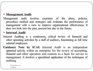 ● Management Audit
Management audit involves examines of the plans, policies,
procedure, method and strategies and evaluates the performance of
management with a view to improve organizational effectiveness. It
does not look into the past, present but also in the future.
● Internal Audit
Internal Auditing is a continuous, critical review of financial and
other operating activities by a staff of auditors, functioning as full time
salaried employees.
Guidance Note by ICAI: Internal Audit is an independent
appraisal activity within an enterprise for the review of accounting,
financial and other operation and controls as a basis for service to
management. It involves a specialized application of the techniques of
auditing
Presentation on
Auditing
 