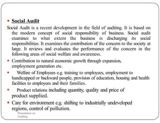 ● Social Audit
Social Audit is a recent development in the field of auditing. It is based on
the modern concept of social responsibility of business. Social audit
examines to what extent the business is discharging its social
responsibilities. It examines the contribution of the concern to the society at
large. It reviews and evaluates the performance of the concern in the
following areas of social welfare and awareness.
● Contribution to natural economic growth through expansion,
employment generation etc.
● Welfare of Employees e.g. training to employees, employment to
handicapped or backward people, provision of education, housing and health
facilities to employees and their families.
● Product relations including quantity, quality and price of
product supplied.
● Care for environment e.g. shifting to industrially undeveloped
regions, control of pollution.
Presentation on
Auditing
24
 