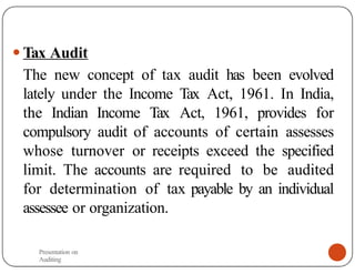 ● Tax Audit
The new concept of tax audit has been evolved
lately under the Income Tax Act, 1961. In India,
the Indian Income Tax Act, 1961, provides for
compulsory audit of accounts of certain assesses
whose turnover or receipts exceed the specified
limit. The accounts are required to be audited
for determination of tax payable by an individual
assessee or organization.
Presentation on
Auditing
 