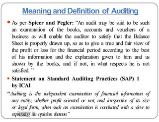 Meaning and Definition of Auditing
● As per Spicer and Pegler: “An audit may be said to be such
an examination of the books, accounts and vouchers of a
business as will enable the auditor to satisfy that the Balance
Sheet is properly drawn up, so as to give a true and fair view of
the profit or loss for the financial period according to the best
of his information and the explanation given to him and as
shown by the books, and if not, in what respects he is not
satisfied. ”
● Statement on Standard Auditing Practices (SAP) 1
by ICAI
“Auditing is the independent examination of financial information of
any entity, whether profit oriented or not, and irrespective of its size
or legal form, when such an examination is conducted with a view to
expressing an opinion thereon.”
Presentation on
Auditing
 