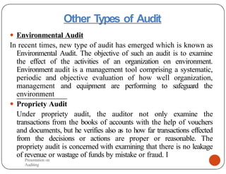 Other Types of Audit
● Environmental Audit
In recent times, new type of audit has emerged which is known as
Environmental Audit. The objective of such an audit is to examine
the effect of the activities of an organization on environment.
Environment audit is a management tool comprising a systematic,
periodic and objective evaluation of how well organization,
management and equipment are performing to safeguard the
environment
● Propriety Audit
Under propriety audit, the auditor not only examine the
transactions from the books of accounts with the help of vouchers
and documents, but he verifies also as to how far transactions effected
from the decisions or actions are proper or reasonable. The
propriety audit is concerned with examining that there is no leakage
of revenue or wastage of funds by mistake or fraud. I
Presentation on
Auditing
 