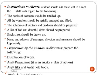 28
● Instructions to clients: auditor should ask the client to direct
the staff with regard to the following:
 The books of accounts should be totalled up.
 All the vouchers should be serially arranged and filed.
 The schedules of debtors and creditors should be prepared.
 A list of bad and doubtful debts should be prepared.
 Stock sheet should be drawn up.
 Name and address of managing directors and managers should be
kept ready.
● Preparation by the auditor: auditor must prepare the
following:
 Distribution of work.
 Audit Programme (it is an auditor’s plan of action)
 Audit files and Audit note book.

Presentation on
Auditing
 