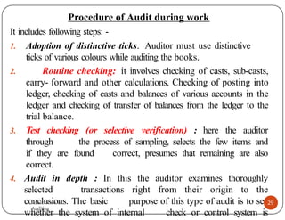 Procedure of Audit during work
It includes following steps: -
1. Adoption of distinctive ticks. Auditor must use distinctive
ticks of various colours while auditing the books.
2. Routine checking: it involves checking of casts, sub-casts,
carry- forward and other calculations. Checking of posting into
ledger, checking of casts and balances of various accounts in the
ledger and checking of transfer of balances from the ledger to the
trial balance.
3. Test checking (or selective verification) : here the auditor
through the process of sampling, selects the few items and
if they are found correct, presumes that remaining are also
correct.
4. Audit in depth : In this the auditor examines thoroughly
selected transactions right from their origin to the
conclusions. The basic purpose of this type of audit is to see
whether the system of internal check or control system is
29
Presentation on
Auditing
Presentation on
Auditing
 