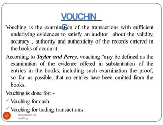 VOUCHIN
G
Vouching is the examination of the transactions with sufficient
underlying evidences to satisfy an auditor about the validity,
accuracy , authority and authenticity of the records entered in
the books of account.
According to Taylor and Perry, vouching “may be defined as the
examination of the evidence offered in substantiation of the
entries in the books, including such examination the proof,
so far as possible, that no entries have been omitted from the
books.
V
ouching is done for: -
 V
ouching for cash.
 V
ouching for trading transactions
Presentation on
Auditing
30
 