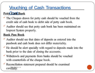 Vouching of Cash Transactions
Cont…
Petty Cash Book
 The Cheques drawn for petty cash should be vouched from the
credit side of cash book to debit side of petty cash book.
 Auditor should see that petty cash book has been maintained on
Imprest System properly.
Bank Pass Book
 Auditor should see that dates of deposits as entered into the
passbook and cash book does not differ materiality.
 He should be alert specially with regard to deposits made into the
bank prior to the date of closing the accounts.
 Withdrawls and payments from banks should be vouched
with counterfoils of the cheque book.
 Reconciliation statement prepared should be examined
carefully.
Presentation on
Auditing
 