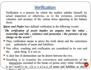 Verification
36
Verification is a process by which the auditor satisfies himself, by
actual inspection or otherwise, as to the existence, ownership,
valuation and accuracy of the various items appearing in the balance
sheet.
Spicer and Pegler have defined verification in the following words:
“The verification of assets implies an enquiry into the value ,
ownership and title ; existence and possession ; the presence of any
charge on the assets”.
● Thus, verification means to prove the truth about and the correctness
and authenticity of assets and liabilities.
● Very often, vouching and verification are considered to be one and
the same thing. It is not so.
● A clear line of demarcation can be drawn between the two.
● Vouching is to examine the correctness and authenticity of the
transactions recorded in the books of prime entry while verification
is to confP
ir
res
menta
tti
hon
eon
vA
au
ld
uiti
eng
of assets and liabilities as shown
Presentation on
Auditing
 