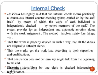 Internal Check
● De Paula has rightly said that “an internal check means practically
a continuous internal counter checking system carried on by the staff
itself by means of which the work of each individual is
independently checked by others members of the staff.” The
system provides for an independent and automatic scrutiny along
with the work assignment . The method involves mainly four things,
viz. :
 That the work is properly divided in such a way that all the duties
are assigned to different clerks.
 That the clerks get the work-load according to their capacities
and qualifications.
 That one person does not perform any single task from the beginning
to the end.
 That the work done by one clerk is checked independently
and
39
autPormesenattatiiconaolnlyAu
bdiytinganother.
Presentation on
Auditing
 