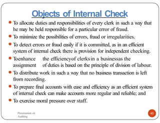 Objects of Internal Check
● To allocate duties and responsibilities of every clerk in such a way that
he may be held responsible for a particular error of fraud.
● To minimize the possibilities of errors, fraud or irregularities.
● To detect errors or fraud easily if it is committed, as in an efficient
system of internal check there is provision for independent checking.
● Toenhance the efficiencyof clerksin a businessas the
assignment of duties is based on the principle of division of labour.
● To distribute work in such a way that no business transaction is left
from recording.
● To prepare final accounts with ease and efficiency as an efficient system
of internal check can make accounts more regular and reliable; and
● To exercise moral pressure over staff.
Presentation on
Auditing
40
 