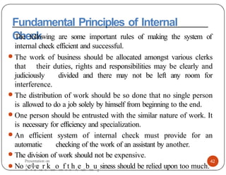 Fundamental Principles of Internal
Check
42
The following are some important rules of making the system of
internal check efficient and successful.
● The work of business should be allocated amongst various clerks
that their duties, rights and responsibilities may be clearly and
judiciously divided and there may not be left any room for
interference.
● The distribution of work should be so done that no single person
is allowed to do a job solely by himself from beginning to the end.
● One person should be entrusted with the similar nature of work. It
is necessary for efficiency and specialization.
● An efficient system of internal check must provide for an
automatic checking of the work of an assistant by another.
● The division of work should not be expensive.
● No P
cr
le
ese
rn
ktati
oon
fo
tn
hA
eudi
btin
ug
siness should be relied upon too much.
Presentation on
Auditing
 