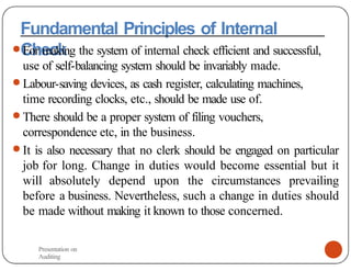 Fundamental Principles of Internal
Check
● For making the system of internal check efficient and successful,
use of self-balancing system should be invariably made.
● Labour-saving devices, as cash register, calculating machines,
time recording clocks, etc., should be made use of.
● There should be a proper system of filing vouchers,
correspondence etc, in the business.
● It is also necessary that no clerk should be engaged on particular
job for long. Change in duties would become essential but it
will absolutely depend upon the circumstances prevailing
before a business. Nevertheless, such a change in duties should
be made without making it known to those concerned.
Presentation on
Auditing
 