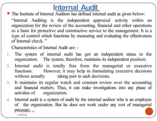 Internal Audit
● The Institute of Internal Auditors has defined internal audit as given below:
“Internal Auditing is the independent appraisal activity within an
organization for the review of the accounting, financial and other operations
as a basis for protective and constructive service to the management. It is a
type of control which functions by measuring and evaluating the effectiveness
of Internal check. ”
Characteristics of Internal Audit are: -
1. The system of internal audit has got an independent status in the
organization. The system, therefore, maintains its independent position.
2. Internal audit is totally free from the managerial or executive
functions. However, it may help in formulating executive decisions
without actually taking part in such decisions.
3. It maintains its regular watch and constant review over the accounting
and financial matters. Thus, it can make investigations into any phase of
activities of organization.
4. Internal audit is a system of audit by the internal auditor who is an employee
of the organization. But he does not work under any sort of managerial
pressure.
Presentation on
Auditing
 