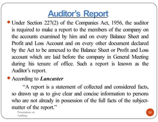 Auditor’s Report
● Under Section 227(2) of the Companies Act, 1956, the auditor
is required to make a report to the members of the company on
the accounts examined by him and on every Balance Sheet and
Profit and Loss Account and on every other document declared
by the Act to be annexed to the Balance Sheet or Profit and Loss
account which are laid before the company in General Meeting
during his tenure of office. Such a report is known as the
Auditor’s report.
● According to Lancaster
“A report is a statement of collected and considered facts,
so drawn up as to give clear and concise information to persons
who are not already in possession of the full facts of the subject-
matter of the report.”
Presentation on
Auditing
50
 