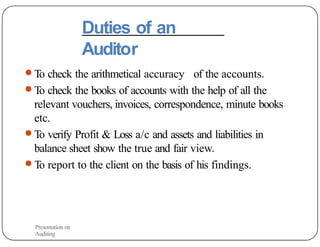 Duties of an
Auditor
● To check the arithmetical accuracy of the accounts.
● To check the books of accounts with the help of all the
relevant vouchers, invoices, correspondence, minute books
etc.
● To verify Profit & Loss a/c and assets and liabilities in
balance sheet show the true and fair view.
● To report to the client on the basis of his findings.
Presentation on
Auditing
 