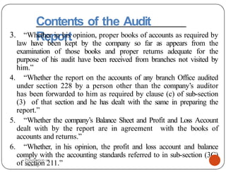 Contents of the Audit
Report
3. “Whether in his opinion, proper books of accounts as required by
law have been kept by the company so far as appears from the
examination of those books and proper returns adequate for the
purpose of his audit have been received from branches not visited by
him.”
4. “Whether the report on the accounts of any branch Office audited
under section 228 by a person other than the company’s auditor
has been forwarded to him as required by clause (c) of sub-section
(3) of that section and he has dealt with the same in preparing the
report.”
5. “Whether the company’s Balance Sheet and Profit and Loss Account
dealt with by the report are in agreement with the books of
accounts and returns.”
6. “Whether, in his opinion, the profit and loss account and balance
comply with the accounting standards referred to in sub-section (3C)
of section 211.”
Presentation on
Auditing
 