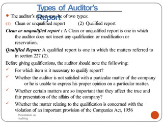Types of Auditor’s
Report
● The auditor’s report may be of two types:
(1) Clean or unqualified report (2) Qualified report
Clean or unqualified report : A Clean or unqualified report is one in which
the auditor does not insert any qualification or modification or
reservation.
Qualified Report: A qualified report is one in which the matters referred to
in section 227 (2).
Before giving qualifications, the auditor should note the following:
 For which item is it necessary to qualify report?
 Whether the auditor is not satisfied with a particular matter of the company
or he is unable to express his proper opinion on a particular matter.
 Whether certain matters are so important that they affect the true and
fair presentation of the affairs of the company?
 Whether the matter relating to the qualification is concerned with the
violation of an important provision of the Companies Act, 1956
Presentation on
Auditing
 