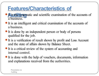 Features/Characteristics of
Auditing
● It is the systematic and scientific examination of the accounts of
a business.
● It is an intelligent and critical examination of the accounts of
a business.
● It is done by an independent person or body of persons
qualified for the job.
● It is a verification of result shown by profit and Loss Account
and the state of affairs shown by Balance Sheet.
● It is a critical review of the system of accounting and
internal control.
● It is done with the help of vouchers, documents, information
and explanations received from the authorities.
Presentation on
Auditing
 
